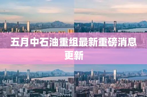 五月中石油重组最新重磅消息更新