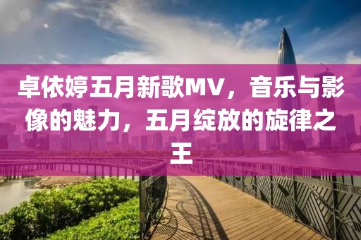 卓依婷五月新歌MV，音乐与影像的魅力，五月绽放的旋律之王