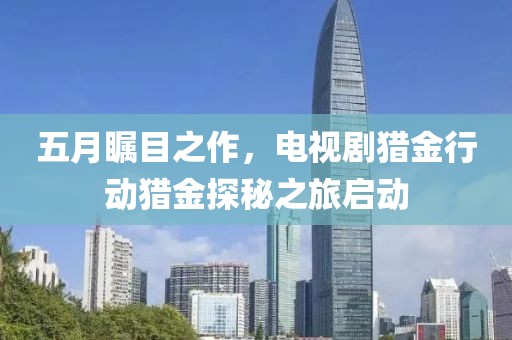 五月瞩目之作，电视剧猎金行动猎金探秘之旅启动