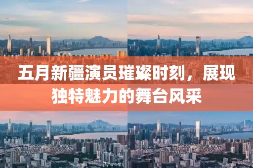 五月新疆演员璀璨时刻，展现独特魅力的舞台风采