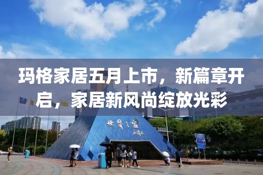 玛格家居五月上市，新篇章开启，家居新风尚绽放光彩