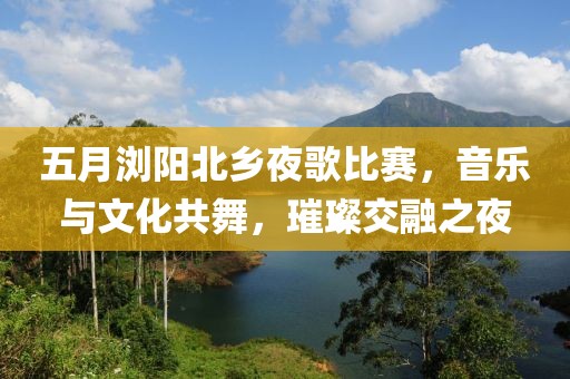 五月浏阳北乡夜歌比赛，音乐与文化共舞，璀璨交融之夜
