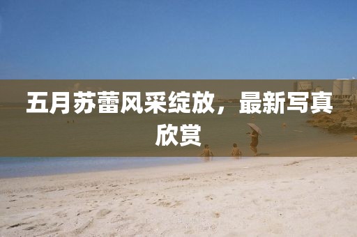 五月苏蕾风采绽放，最新写真欣赏
