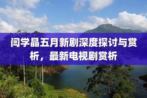 闫学晶五月新剧深度探讨与赏析，最新电视剧赏析