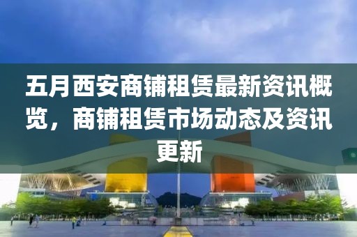五月西安商铺租赁最新资讯概览，商铺租赁市场动态及资讯更新