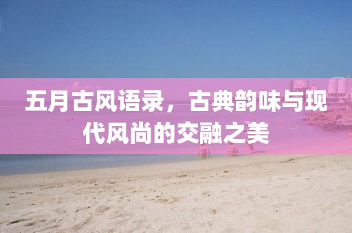 五月古风语录，古典韵味与现代风尚的交融之美