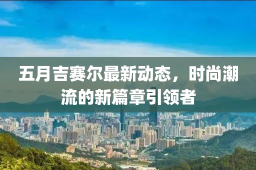 五月吉赛尔最新动态，时尚潮流的新篇章引领者