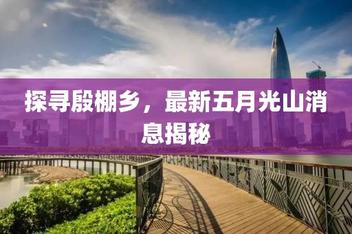 探寻殷棚乡，最新五月光山消息揭秘