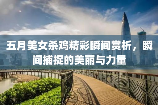 五月美女杀鸡精彩瞬间赏析，瞬间捕捉的美丽与力量