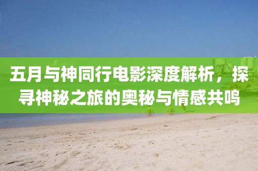 五月与神同行电影深度解析，探寻神秘之旅的奥秘与情感共鸣