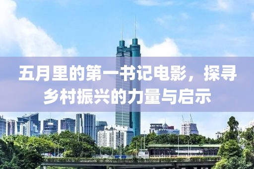 五月里的第一书记电影，探寻乡村振兴的力量与启示