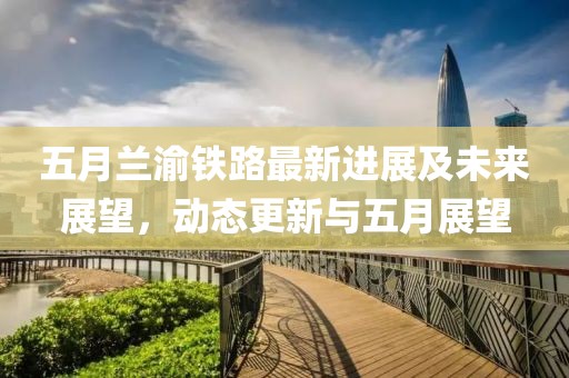五月兰渝铁路最新进展及未来展望，动态更新与五月展望