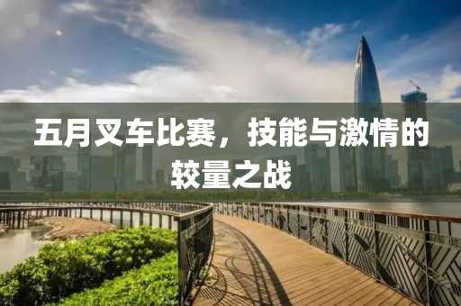 五月叉车比赛，技能与激情的较量之战