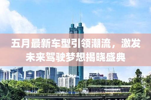 五月最新车型引领潮流，激发未来驾驶梦想揭晓盛典