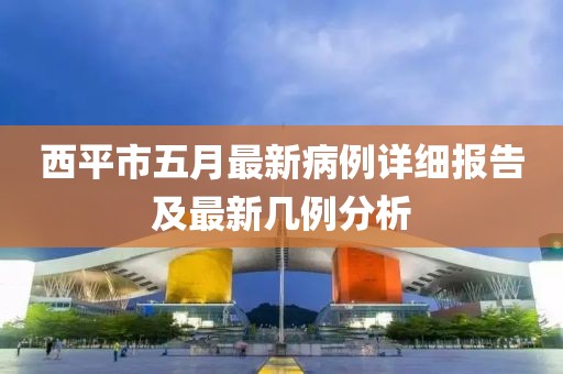 西平市五月最新病例详细报告及最新几例分析