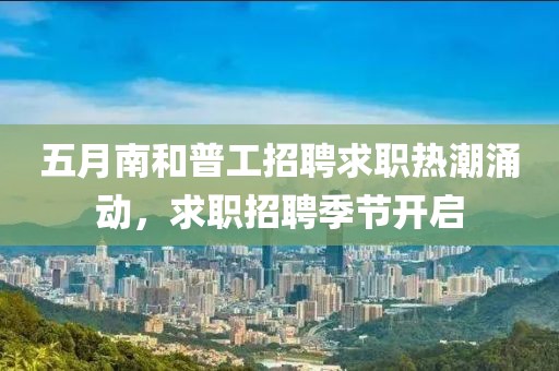 五月南和普工招聘求职热潮涌动，求职招聘季节开启