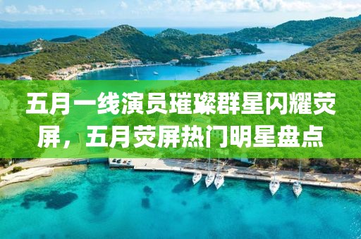 五月一线演员璀璨群星闪耀荧屏，五月荧屏热门明星盘点