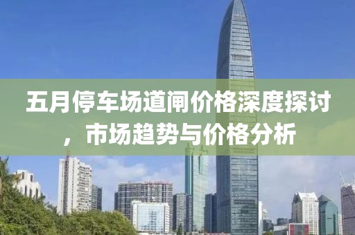 五月停车场道闸价格深度探讨，市场趋势与价格分析