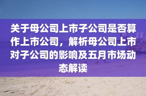 关于母公司上市子公司是否算作上市公司，解析母公司上市对子公司的影响及五月市场动态解读
