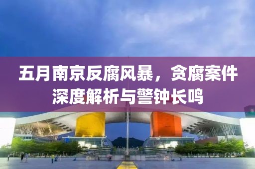 五月南京反腐风暴，贪腐案件深度解析与警钟长鸣