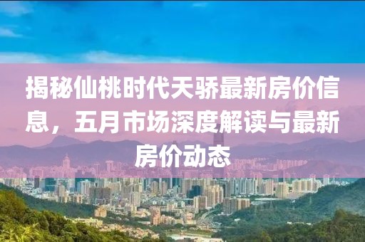 揭秘仙桃时代天骄最新房价信息，五月市场深度解读与最新房价动态