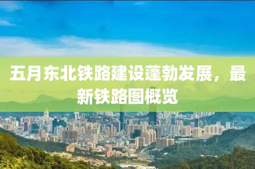 五月东北铁路建设蓬勃发展，最新铁路图概览