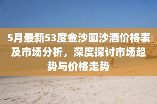 5月最新53度金沙回沙酒价格表及市场分析，深度探讨市场趋势与价格走势