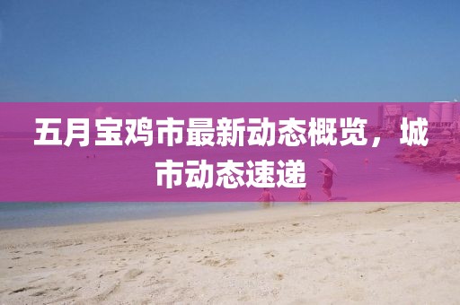 五月宝鸡市最新动态概览，城市动态速递