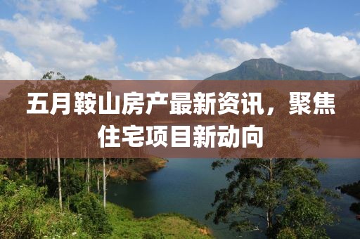 五月鞍山房产最新资讯，聚焦住宅项目新动向