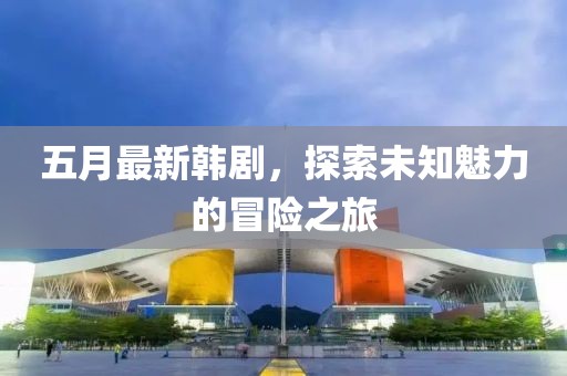 五月最新韩剧，探索未知魅力的冒险之旅