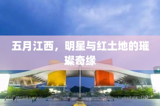 五月江西，明星与红土地的璀璨奇缘