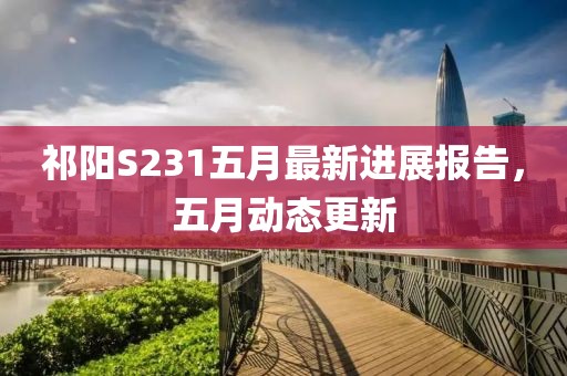 祁阳S231五月最新进展报告，五月动态更新