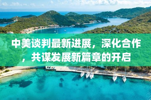 中美谈判最新进展，深化合作，共谋发展新篇章的开启