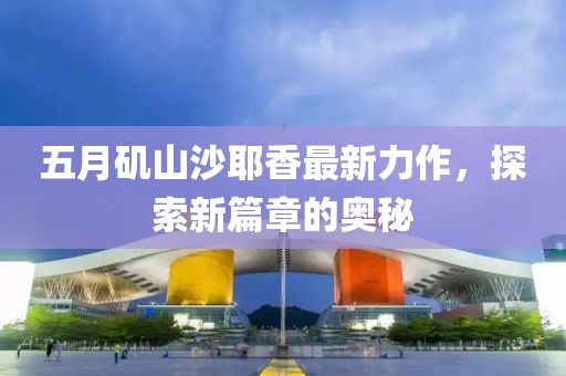 五月矶山沙耶香最新力作，探索新篇章的奥秘