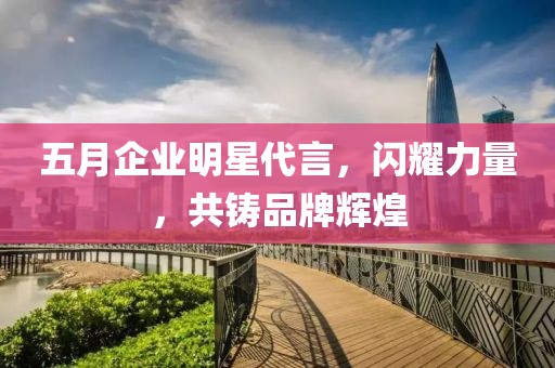 五月企业明星代言，闪耀力量，共铸品牌辉煌
