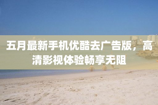 五月最新手机优酷去广告版，高清影视体验畅享无阻