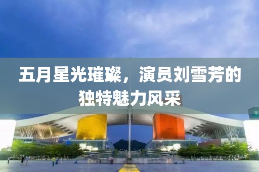 五月星光璀璨，演员刘雪芳的独特魅力风采