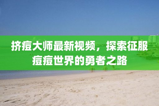挤痘大师最新视频，探索征服痘痘世界的勇者之路