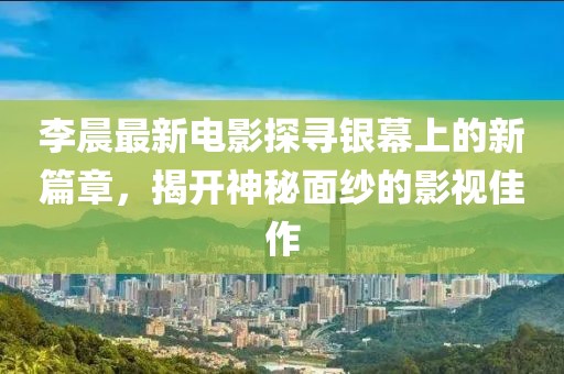 李晨最新电影探寻银幕上的新篇章，揭开神秘面纱的影视佳作