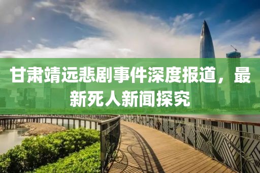 甘肃靖远悲剧事件深度报道，最新死人新闻探究