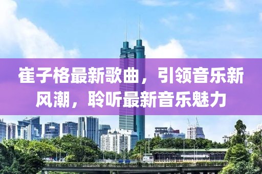 崔子格最新歌曲，引领音乐新风潮，聆听最新音乐魅力