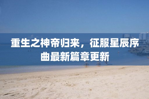 重生之神帝归来，征服星辰序曲最新篇章更新