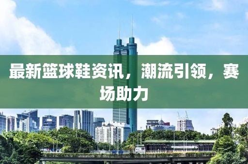 最新篮球鞋资讯，潮流引领，赛场助力