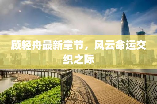 顾轻舟最新章节，风云命运交织之际