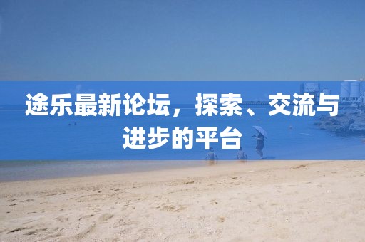 途乐最新论坛，探索、交流与进步的平台