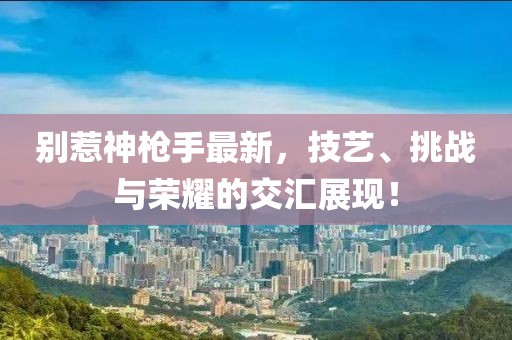 别惹神枪手最新，技艺、挑战与荣耀的交汇展现！
