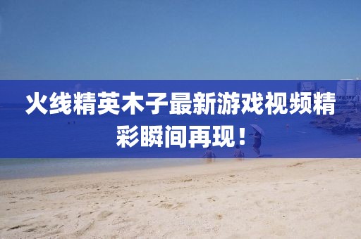 火线精英木子最新游戏视频精彩瞬间再现！