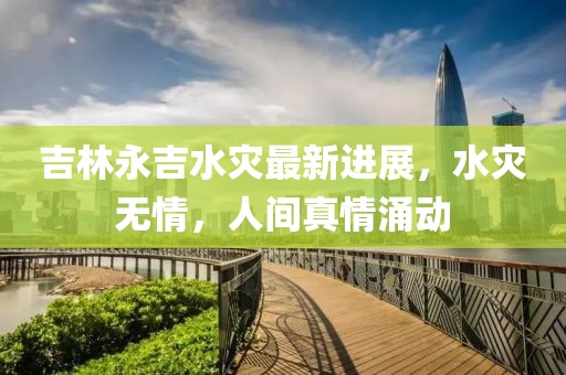 吉林永吉水灾最新进展，水灾无情，人间真情涌动