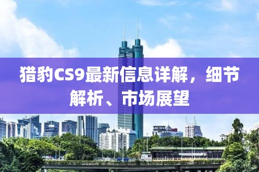 猎豹CS9最新信息详解，细节解析、市场展望