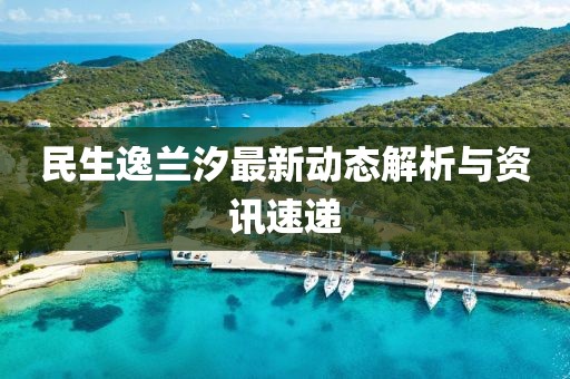 民生逸兰汐最新动态解析与资讯速递